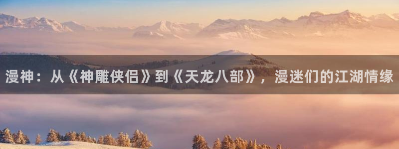 女神漫画免费观看漫画大全：漫神：从《神雕侠侣》到《天龙八部》，漫迷们的江湖情缘